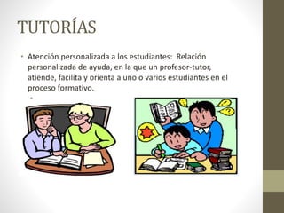 TUTORÍAS
• Atención personalizada a los estudiantes: Relación
personalizada de ayuda, en la que un profesor-tutor,
atiende, facilita y orienta a uno o varios estudiantes en el
proceso formativo.
 