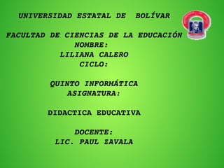 UNIVERSIDAD ESTATAL DE  BOLÍVAR
FACULTAD DE CIENCIAS DE LA EDUCACIÓN
NOMBRE: 
LILIANA CALERO
CICLO:
 
QUINTO INFORMÁTICA
ASIGNATURA:
DIDACTICA EDUCATIVA
 
DOCENTE:
LIC. PAUL ZAVALA
 