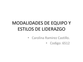 MODALIDADES DE EQUIPO Y
ESTILOS DE LIDERAZGO
• Carolina Ramirez Castillo.
• Codigo: 6512
 