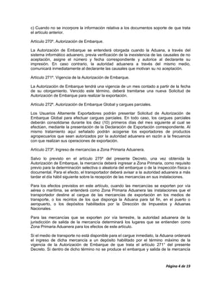 c) Cuando no se incorpore la información relativa a los documentos soporte de que trata
el artículo anterior.

Artículo 270º. Autorización de Embarque.

La Autorización de Embarque se entenderá otorgada cuando la Aduana, a través del
sistema informático aduanero, previa verificación de la inexistencia de las causales de no
aceptación, asigne el número y fecha correspondiente y autorice al declarante su
impresión. En caso contrario, la autoridad aduanera a través del mismo medio,
comunicará inmediatamente al declarante las causales que motivan su no aceptación.

Artículo 271º. Vigencia de la Autorización de Embarque.

La Autorización de Embarque tendrá una vigencia de un mes contado a partir de la fecha
de su otorgamiento. Vencido este término, deberá tramitarse una nueva Solicitud de
Autorización de Embarque para realizar la exportación.

Artículo 272º. Autorización de Embarque Global y cargues parciales.

Los Usuarios Altamente Exportadores podrán presentar Solicitud de Autorización de
Embarque Global para efectuar cargues parciales. En todo caso, los cargues parciales
deberán consolidarse durante los diez (10) primeros días del mes siguiente al cual se
efectúen, mediante la presentación de la Declaración de Exportación correspondiente. Al
mismo tratamiento aquí señalado podrán acogerse los exportadores de productos
agropecuarios que sean autorizados por la autoridad aduanera en razón a la frecuencia
con que realizan sus operaciones de exportación.

Artículo 273º. Ingreso de mercancías a Zona Primaria Aduanera.

Salvo lo previsto en el artículo 275º del presente Decreto, una vez obtenida la
Autorización de Embarque, la mercancía deberá ingresar a Zona Primaria, como requisito
previo para la determinación selectiva o aleatoria del embarque o de la inspección física o
documental. Para el efecto, el transportador deberá avisar a la autoridad aduanera a más
tardar el día hábil siguiente sobre la recepción de las mercancías en sus instalaciones.

Para los efectos previstos en este artículo, cuando las mercancías se exporten por vía
aérea o marítima, se entenderá como Zona Primaria Aduanera las instalaciones que el
transportador destine al cargue de las mercancías de exportación en los medios de
transporte, o los recintos de los que disponga la Aduana para tal fin, en el puerto o
aeropuerto, o los depósitos habilitados por la Dirección de Impuestos y Aduanas
Nacionales.

Para las mercancías que se exporten por vía terrestre, la autoridad aduanera de la
jurisdicción de salida de la mercancía determinará los lugares que se entienden como
Zona Primaria Aduanera para los efectos de este artículo.

Si el medio de transporte no está disponible para el cargue inmediato, la Aduana ordenará
el ingreso de dicha mercancía a un depósito habilitado por el término máximo de la
vigencia de la Autorización de Embarque de que trata el artículo 271° del presente
Decreto. Si dentro de dicho término no se produce el embarque y salida de la mercancía



                                                                             Página 4 de 19
 