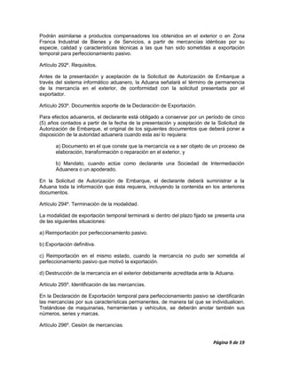 Podrán asimilarse a productos compensadores los obtenidos en el exterior o en Zona
Franca Industrial de Bienes y de Servicios, a partir de mercancías idénticas por su
especie, calidad y características técnicas a las que han sido sometidas a exportación
temporal para perfeccionamiento pasivo.

Artículo 292º. Requisitos.

Antes de la presentación y aceptación de la Solicitud de Autorización de Embarque a
través del sistema informático aduanero, la Aduana señalará el término de permanencia
de la mercancía en el exterior, de conformidad con la solicitud presentada por el
exportador.

Artículo 293º. Documentos soporte de la Declaración de Exportación.

Para efectos aduaneros, el declarante está obligado a conservar por un período de cinco
(5) años contados a partir de la fecha de la presentación y aceptación de la Solicitud de
Autorización de Embarque, el original de los siguientes documentos que deberá poner a
disposición de la autoridad aduanera cuando esta así lo requiera:

       a) Documento en el que conste que la mercancía va a ser objeto de un proceso de
       elaboración, transformación o reparación en el exterior, y

       b) Mandato, cuando actúe como declarante una Sociedad de Intermediación
       Aduanera o un apoderado.

En la Solicitud de Autorización de Embarque, el declarante deberá suministrar a la
Aduana toda la información que ésta requiera, incluyendo la contenida en los anteriores
documentos.

Artículo 294º. Terminación de la modalidad.

La modalidad de exportación temporal terminará si dentro del plazo fijado se presenta una
de las siguientes situaciones:

a) Reimportación por perfeccionamiento pasivo.

b) Exportación definitiva.

c) Reimportación en el mismo estado, cuando la mercancía no pudo ser sometida al
perfeccionamiento pasivo que motivó la exportación.

d) Destrucción de la mercancía en el exterior debidamente acreditada ante la Aduana.

Artículo 295º. Identificación de las mercancías.

En la Declaración de Exportación temporal para perfeccionamiento pasivo se identificarán
las mercancías por sus características permanentes, de manera tal que se individualicen.
Tratándose de maquinarias, herramientas y vehículos, se deberán anotar también sus
números, series y marcas.

Artículo 296º. Cesión de mercancías.


                                                                           Página 9 de 19
 