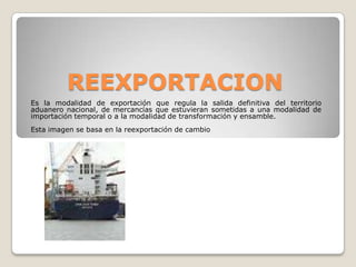 REEXPORTACIONEs la modalidad de exportación que regula la salida definitiva del territorio aduanero nacional, de mercancías que estuvieran sometidas a una modalidad de importación temporal o a la modalidad de transformación y ensamble.Esta imagen se basa en la reexportación de cambio