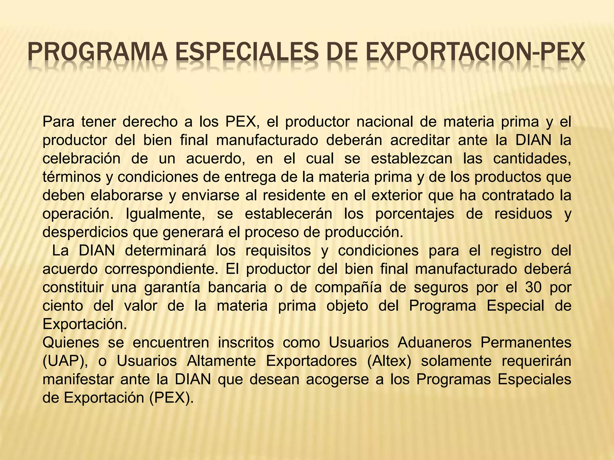 Para tener derecho a los PEX, el productor nacional de materia prima y el
productor del bien final manufacturado deberán acreditar ante la DIAN la
celebración de un acuerdo, en el cual se establezcan las cantidades,
términos y condiciones de entrega de la materia prima y de los productos que
deben elaborarse y enviarse al residente en el exterior que ha contratado la
operación. Igualmente, se establecerán los porcentajes de residuos y
desperdicios que generará el proceso de producción.
La DIAN determinará los requisitos y condiciones para el registro del
acuerdo correspondiente. El productor del bien final manufacturado deberá
constituir una garantía bancaria o de compañía de seguros por el 30 por
ciento del valor de la materia prima objeto del Programa Especial de
Exportación.
Quienes se encuentren inscritos como Usuarios Aduaneros Permanentes
(UAP), o Usuarios Altamente Exportadores (Altex) solamente requerirán
manifestar ante la DIAN que desean acogerse a los Programas Especiales
de Exportación (PEX).
PROGRAMA ESPECIALES DE EXPORTACION-PEX
 