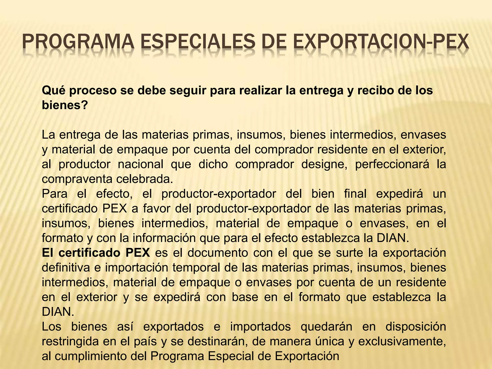 Qué proceso se debe seguir para realizar la entrega y recibo de los
bienes?
La entrega de las materias primas, insumos, bienes intermedios, envases
y material de empaque por cuenta del comprador residente en el exterior,
al productor nacional que dicho comprador designe, perfeccionará la
compraventa celebrada.
Para el efecto, el productor-exportador del bien final expedirá un
certificado PEX a favor del productor-exportador de las materias primas,
insumos, bienes intermedios, material de empaque o envases, en el
formato y con la información que para el efecto establezca la DIAN.
El certificado PEX es el documento con el que se surte la exportación
definitiva e importación temporal de las materias primas, insumos, bienes
intermedios, material de empaque o envases por cuenta de un residente
en el exterior y se expedirá con base en el formato que establezca la
DIAN.
Los bienes así exportados e importados quedarán en disposición
restringida en el país y se destinarán, de manera única y exclusivamente,
al cumplimiento del Programa Especial de Exportación
PROGRAMA ESPECIALES DE EXPORTACION-PEX
 