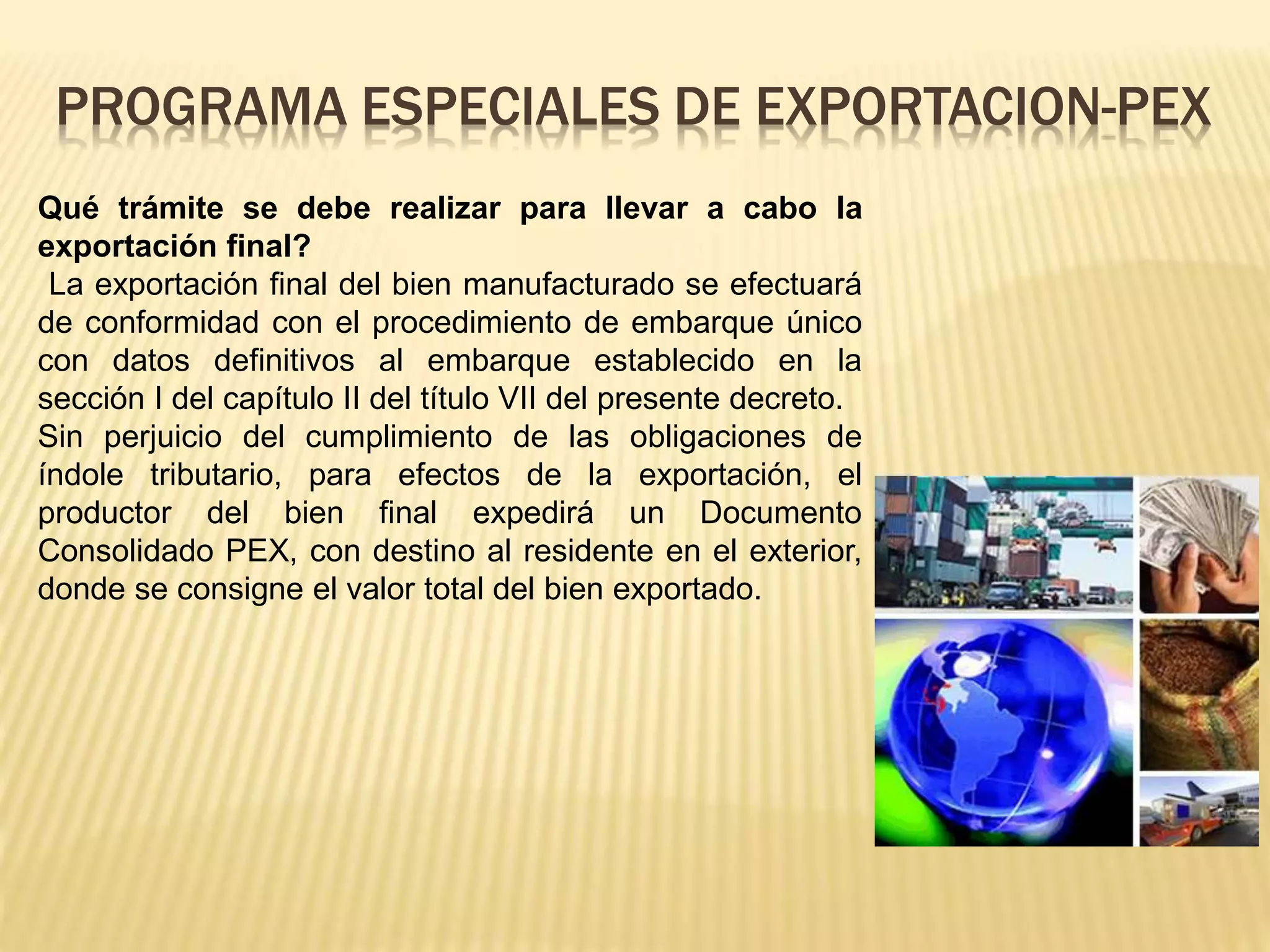 Qué trámite se debe realizar para llevar a cabo la
exportación final?
La exportación final del bien manufacturado se efectuará
de conformidad con el procedimiento de embarque único
con datos definitivos al embarque establecido en la
sección I del capítulo II del título VII del presente decreto.
Sin perjuicio del cumplimiento de las obligaciones de
índole tributario, para efectos de la exportación, el
productor del bien final expedirá un Documento
Consolidado PEX, con destino al residente en el exterior,
donde se consigne el valor total del bien exportado.
PROGRAMA ESPECIALES DE EXPORTACION-PEX
 