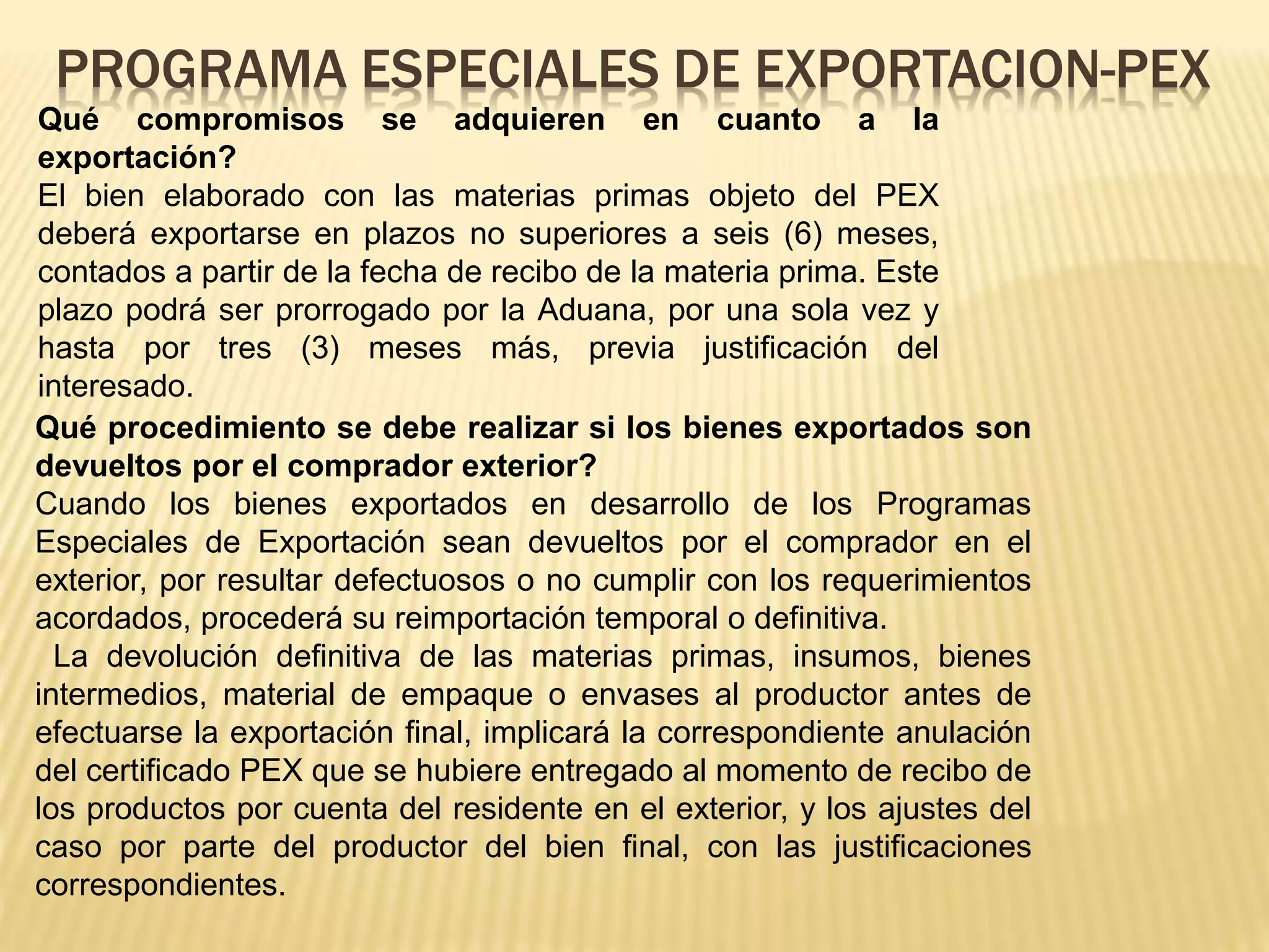 Qué compromisos se adquieren en cuanto a la
exportación?
El bien elaborado con las materias primas objeto del PEX
deberá exportarse en plazos no superiores a seis (6) meses,
contados a partir de la fecha de recibo de la materia prima. Este
plazo podrá ser prorrogado por la Aduana, por una sola vez y
hasta por tres (3) meses más, previa justificación del
interesado.
PROGRAMA ESPECIALES DE EXPORTACION-PEX
Qué procedimiento se debe realizar si los bienes exportados son
devueltos por el comprador exterior?
Cuando los bienes exportados en desarrollo de los Programas
Especiales de Exportación sean devueltos por el comprador en el
exterior, por resultar defectuosos o no cumplir con los requerimientos
acordados, procederá su reimportación temporal o definitiva.
La devolución definitiva de las materias primas, insumos, bienes
intermedios, material de empaque o envases al productor antes de
efectuarse la exportación final, implicará la correspondiente anulación
del certificado PEX que se hubiere entregado al momento de recibo de
los productos por cuenta del residente en el exterior, y los ajustes del
caso por parte del productor del bien final, con las justificaciones
correspondientes.
 