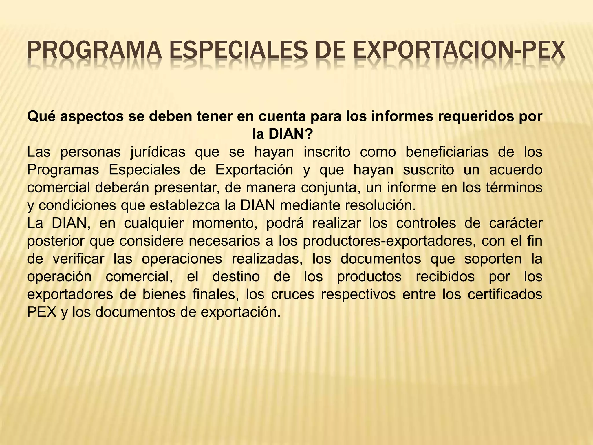 Qué aspectos se deben tener en cuenta para los informes requeridos por
la DIAN?
Las personas jurídicas que se hayan inscrito como beneficiarias de los
Programas Especiales de Exportación y que hayan suscrito un acuerdo
comercial deberán presentar, de manera conjunta, un informe en los términos
y condiciones que establezca la DIAN mediante resolución.
La DIAN, en cualquier momento, podrá realizar los controles de carácter
posterior que considere necesarios a los productores-exportadores, con el fin
de verificar las operaciones realizadas, los documentos que soporten la
operación comercial, el destino de los productos recibidos por los
exportadores de bienes finales, los cruces respectivos entre los certificados
PEX y los documentos de exportación.
PROGRAMA ESPECIALES DE EXPORTACION-PEX
 