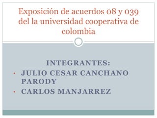 Exposición de acuerdos 08 y 039 
del la universidad cooperativa de 
colombia 
INTEGRANTES: 
• JULIO CESAR CANCHANO 
PARODY 
• CARLOS MANJARREZ 
 