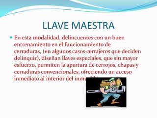 LLAVE MAESTRA
 En esta modalidad, delincuentes con un buen
 entrenamiento en el funcionamiento de
 cerraduras, (en algunos casos cerrajeros que deciden
 delinquir), diseñan llaves especiales, que sin mayor
 esfuerzo, permiten la apertura de cerrojos, chapas y
 cerraduras convencionales, ofreciendo un acceso
 inmediato al interior del inmueble.
 