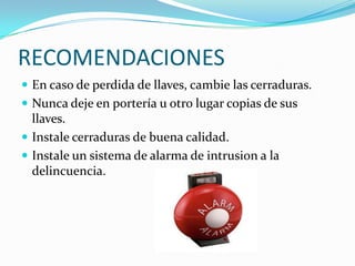 RECOMENDACIONES
 En caso de perdida de llaves, cambie las cerraduras.
 Nunca deje en portería u otro lugar copias de sus
  llaves.
 Instale cerraduras de buena calidad.
 Instale un sistema de alarma de intrusion a la
  delincuencia.
 