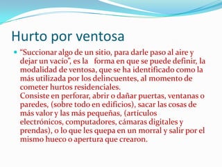 Hurto por ventosa
 “Succionar algo de un sitio, para darle paso al aire y
  dejar un vacío”, es la forma en que se puede definir, la
  modalidad de ventosa, que se ha identificado como la
  más utilizada por los delincuentes, al momento de
  cometer hurtos residenciales.
  Consiste en perforar, abrir o dañar puertas, ventanas o
  paredes, (sobre todo en edificios), sacar las cosas de
  más valor y las más pequeñas, (artículos
  electrónicos, computadores, cámaras digitales y
  prendas), o lo que les quepa en un morral y salir por el
  mismo hueco o apertura que crearon.
 