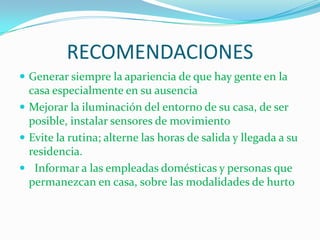 RECOMENDACIONES
 Generar siempre la apariencia de que hay gente en la
  casa especialmente en su ausencia
 Mejorar la iluminación del entorno de su casa, de ser
  posible, instalar sensores de movimiento
 Evite la rutina; alterne las horas de salida y llegada a su
  residencia.
 Informar a las empleadas domésticas y personas que
  permanezcan en casa, sobre las modalidades de hurto
 