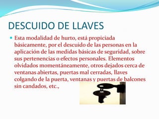 DESCUIDO DE LLAVES
 Esta modalidad de hurto, está propiciada
 básicamente, por el descuido de las personas en la
 aplicación de las medidas básicas de seguridad, sobre
 sus pertenencias o efectos personales. Elementos
 olvidados momentáneamente, otros dejados cerca de
 ventanas abiertas, puertas mal cerradas, llaves
 colgando de la puerta, ventanas y puertas de balcones
 sin candados, etc.,
 