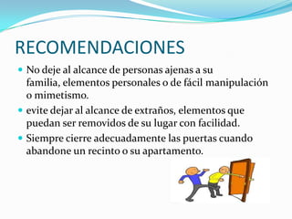 RECOMENDACIONES
 No deje al alcance de personas ajenas a su
  familia, elementos personales o de fácil manipulación
  o mimetismo.
 evite dejar al alcance de extraños, elementos que
  puedan ser removidos de su lugar con facilidad.
 Siempre cierre adecuadamente las puertas cuando
  abandone un recinto o su apartamento.
 