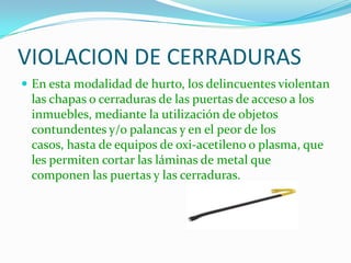 VIOLACION DE CERRADURAS
 En esta modalidad de hurto, los delincuentes violentan
 las chapas o cerraduras de las puertas de acceso a los
 inmuebles, mediante la utilización de objetos
 contundentes y/o palancas y en el peor de los
 casos, hasta de equipos de oxi-acetileno o plasma, que
 les permiten cortar las láminas de metal que
 componen las puertas y las cerraduras.
 