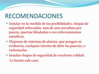 RECOMENDACIONES
 Instalar en la medida de las posibilidades, chapas de
  seguridad reforzadas, más de una cerradura por
  puerta, puertas blindadas o con reforzamientos
  metálicos.
 Disponer de sistemas de alarma, que pongan en
  evidencia, cualquier intento de abrir las puertas, o
  violentarlas
 Instalar chapas de seguridad de excelente calidad.
  Lo barato sale caro.
 