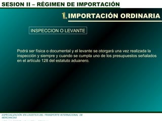 SESION II – RÉGIMEN DE IMPORTACIÓN
ESPECIALIZACIÓN EN LOGÌSTICA DEL TRANSPORTE INTERNACIONAL DE
MERCANCÌAS
IMPORTACIÓN ORDINARIA
INSPECCION O LEVANTE
Podrá ser física o documental y el levante se otorgará una vez realizada la
inspección y siempre y cuando se cumpla uno de los presupuestos señalados
en el artículo 128 del estatuto aduanero.
 