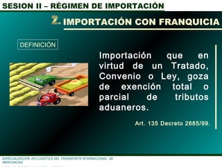 SESION II – RÉGIMEN DE IMPORTACIÓN
ESPECIALIZACIÓN EN LOGÌSTICA DEL TRANSPORTE INTERNACIONAL DE
MERCANCÌAS
Importación que en
virtud de un Tratado,
Convenio o Ley, goza
de exención total o
parcial de tributos
aduaneros.
DEFINICIÓN
IMPORTACIÓN CON FRANQUICIA
Art. 135 Decreto 2685/99.
 