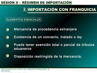 SESION II – RÉGIMEN DE IMPORTACIÓN
ESPECIALIZACIÓN EN LOGÌSTICA DEL TRANSPORTE INTERNACIONAL DE
MERCANCÌAS
Mercancía de procedencia extranjera
Existencia de un convenio, tratado o ley
Puede tener exención total o parcial de tributos
aduaneros
Disposición restringida de la mercancía.
IMPORTACIÓN CON FRANQUICIA
ELEMENTOS ESENCIALES
 