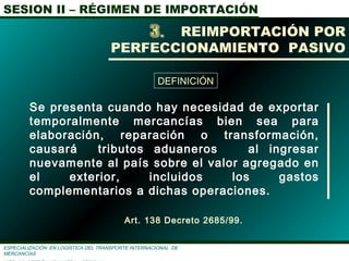 SESION II – RÉGIMEN DE IMPORTACIÓN
ESPECIALIZACIÓN EN LOGÌSTICA DEL TRANSPORTE INTERNACIONAL DE
MERCANCÌAS
Se presenta cuando hay necesidad de exportar
temporalmente mercancías bien sea para
elaboración, reparación o transformación,
causará tributos aduaneros al ingresar
nuevamente al país sobre el valor agregado en
el exterior, incluidos los gastos
complementarios a dichas operaciones.
REIMPORTACIÓN POR
PERFECCIONAMIENTO PASIVO
Art. 138 Decreto 2685/99.
DEFINICIÓN
 