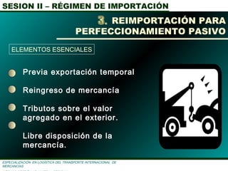 SESION II – RÉGIMEN DE IMPORTACIÓN
ESPECIALIZACIÓN EN LOGÌSTICA DEL TRANSPORTE INTERNACIONAL DE
MERCANCÌAS
Previa exportación temporal
Reingreso de mercancía
Tributos sobre el valor
agregado en el exterior.
Libre disposición de la
mercancía.
REIMPORTACIÓN PARA
PERFECCIONAMIENTO PASIVO
ELEMENTOS ESENCIALES
 