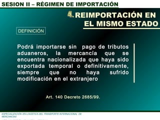 SESION II – RÉGIMEN DE IMPORTACIÓN
ESPECIALIZACIÓN EN LOGÌSTICA DEL TRANSPORTE INTERNACIONAL DE
MERCANCÌAS
REIMPORTACIÓN EN
EL MISMO ESTADO
Podrá importarse sin pago de tributos
aduaneros, la mercancía que se
encuentra nacionalizada que haya sido
exportada temporal o definitivamente,
siempre que no haya sufrido
modificación en el extranjero
Art. 140 Decreto 2685/99.
DEFINICIÓN
 