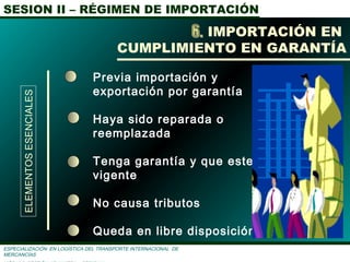 SESION II – RÉGIMEN DE IMPORTACIÓN
ESPECIALIZACIÓN EN LOGÌSTICA DEL TRANSPORTE INTERNACIONAL DE
MERCANCÌAS
Previa importación y
exportación por garantía
Haya sido reparada o
reemplazada
Tenga garantía y que este
vigente
No causa tributos
Queda en libre disposición.
IMPORTACIÓN EN
CUMPLIMIENTO EN GARANTÍA
ELEMENTOSESENCIALES
 