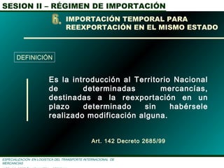 SESION II – RÉGIMEN DE IMPORTACIÓN
ESPECIALIZACIÓN EN LOGÌSTICA DEL TRANSPORTE INTERNACIONAL DE
MERCANCÌAS
Es la introducción al Territorio Nacional
de determinadas mercancías,
destinadas a la reexportación en un
plazo determinado sin habérsele
realizado modificación alguna.
Art. 142 Decreto 2685/99
IMPORTACIÓN TEMPORAL PARA
REEXPORTACIÓN EN EL MISMO ESTADO
DEFINICIÓN
 