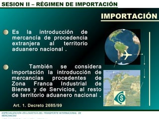 SESION II – RÉGIMEN DE IMPORTACIÓN
ESPECIALIZACIÓN EN LOGÌSTICA DEL TRANSPORTE INTERNACIONAL DE
MERCANCÌAS
También se considera
importación la introducción de
mercancías procedentes de
Zona Franca Industrial de
Bienes y de Servicios, al resto
de territorio aduanero nacional .
Art. 1. Decreto 2685/99

IMPORTACIÓN
Es la introducción de
mercancía de procedencia
extranjera al territorio
aduanero nacional .
 