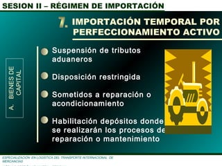 SESION II – RÉGIMEN DE IMPORTACIÓN
ESPECIALIZACIÓN EN LOGÌSTICA DEL TRANSPORTE INTERNACIONAL DE
MERCANCÌAS
Suspensión de tributos
aduaneros
Disposición restringida
Sometidos a reparación o
acondicionamiento
Habilitación depósitos donde
se realizarán los procesos de
reparación o mantenimiento
IMPORTACIÓN TEMPORAL POR
PERFECCIONAMIENTO ACTIVO
A.BIENESDE
CAPITAL
 