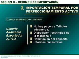 SESION II – RÉGIMEN DE IMPORTACIÓN
ESPECIALIZACIÓN EN LOGÌSTICA DEL TRANSPORTE INTERNACIONAL DE
MERCANCÌAS
Usuario
Altamente
Exportador
ALTEX
IMPORTACIÓN TEMPORAL POR
PERFECCIONAMIENTO ACTIVO
C. PROCESAMIENTO INDUSTRIAL
No hay pago de Tributos
aduaneros.
Disposición restringida de
la mercancía
Habilitación del depósito
Informes bimestrales
 