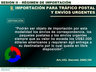 SESION II – RÉGIMEN DE IMPORTACIÓN
ESPECIALIZACIÓN EN LOGÌSTICA DEL TRANSPORTE INTERNACIONAL DE
MERCANCÌAS
“Podrán ser objeto de importación por esta
modalidad los envíos de correspondencia, los
paquetes postales y los envíos urgentes
siempre que su valor no exceda los US$2.000
dólares americanos y requieran ágil entrega a
su destinatario por lo cual queda en libre
disposición”.
Art.192. Decreto 2685/99
IMPORTACIÓN PARA TRÁFICO POSTAL
Y ENVÍOS URGENTES
DEFINICIÓN
 