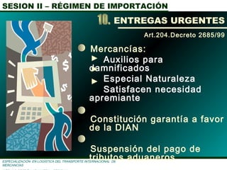 SESION II – RÉGIMEN DE IMPORTACIÓN
ESPECIALIZACIÓN EN LOGÌSTICA DEL TRANSPORTE INTERNACIONAL DE
MERCANCÌAS
Mercancías:
Auxilios para
damnificados
Especial Naturaleza
Satisfacen necesidad
apremiante
Constitución garantía a favor
de la DIAN
Suspensión del pago de
tributos aduaneros
Art.204.Decreto 2685/99
ENTREGAS URGENTES
 