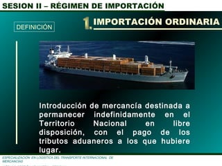 SESION II – RÉGIMEN DE IMPORTACIÓN
ESPECIALIZACIÓN EN LOGÌSTICA DEL TRANSPORTE INTERNACIONAL DE
MERCANCÌAS
Introducción de mercancía destinada a
permanecer indefinidamente en el
Territorio Nacional en libre
disposición, con el pago de los
tributos aduaneros a los que hubiere
lugar.
IMPORTACIÓN ORDINARIA
DEFINICIÓN
 