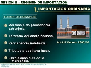 SESION II – RÉGIMEN DE IMPORTACIÓN
ESPECIALIZACIÓN EN LOGÌSTICA DEL TRANSPORTE INTERNACIONAL DE
MERCANCÌAS
Mercancía de procedencia
extranjera.
Territorio Aduanero nacional.
Permanencia indefinida.
Tributos a que haya lugar.
Libre disposición de la
mercancía.
Art.117 Decreto 2685/99
IMPORTACIÓN ORDINARIA
ELEMENTOS ESENCIALES
 