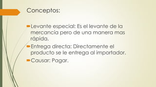Conceptos:
Levante especial: Es el levante de la
mercancía pero de una manera mas
rápida.
Entrega directa: Directamente el
producto se le entrega al importador.
Causar: Pagar.
 