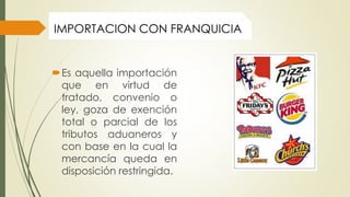 Es aquella importación
que en virtud de
tratado, convenio o
ley, goza de exención
total o parcial de los
tributos aduaneros y
con base en la cual la
mercancía queda en
disposición restringida.
IMPORTACION CON FRANQUICIA
 