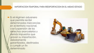  Es el régimen aduanero
que permite recibir
determinadas mercancías
en el territorio nacional,
con suspensión de los
derechos arancelarios y
demás impuestos que
graven su importación,
debidamente
garantizados, destinados
a cumplir un fin
determinado
IMPORTACION TEMPORAL PARA REEXPORTACION EN EL MISMO ESTADO
 