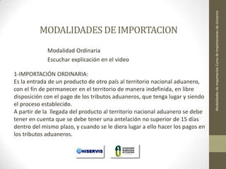 Modalidad Ordinaria
Escuchar explicación en el video
1-IMPORTACIÓN ORDINARIA:
Es la entrada de un producto de otro país al territorio nacional aduanero,
con el fin de permanecer en el territorio de manera indefinida, en libre
disposición con el pago de los tributos aduaneros, que tenga lugar y siendo
el proceso establecido.
A partir de la llegada del producto al territorio nacional aduanero se debe
tener en cuenta que se debe tener una antelación no superior de 15 días
dentro del mismo plazo, y cuando se le diera lugar a ello hacer los pagos en
los tributos aduaneros.
LECCION No. 1

Modalidades de Importación Curso de Importaciones de Uniservis

MODALIDADES DE IMPORTACION

 
