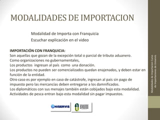MODALIDADES DE IMPORTACION

IMPORTACIÓN CON FRANQUICIA:
Son aquellas que gozan de la excepción total o parcial de tributo aduanero.
Como organizaciones no gubernamentales,
Los productos ingresan al país como una donación.
Los productos no pueden ser comercializados quedan enajenados, y deben estar en
función de la entidad.
Otro caso es por ejemplo en caso de catástrofe, ingresan al país sin pago de
impuesto pero las mercancías deben entregarse a los damnificados.
Los diplomáticos con sus menajes también están cobijados bajo esta modalidad.
Actividades de pesca entran bajo esta modalidad sin pagar impuestos. LECCION No. 1

Modalidades de Importacion Curso
de Importaciones de Uniservis

Modalidad de Importa con Franquicia
Escuchar explicación en el video

 