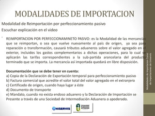 MODALIDADES DE IMPORTACION
REIMPORTACION POR PERFECCIONAMINETO PASIVO: es la Modalidad de las mercancías
que se reimportan, o sea que vuelve nuevamente al país de origen, ya sea para
reparación o transformación, causará tributos aduaneros sobre el valor agregado en el
exterior, incluidos los gastos complementarios a dichas operaciones, para lo cual se
aplicarán las tarifas correspondientes a la sub-partida arancelaria del producto
terminado que se importa. La mercancía así importada quedará en libre disposición.
Documentación que se debe tener en cuenta:
a) Copia de la Declaración de Exportación temporal para perfeccionamiento pasivo
b) Factura comercial que acredite el valor total del valor agregado en el extranjero
c) Certificado de origen, cuando haya lugar a éste
d) Documento de transporte
LECCION No.
e) Mandato, cuando no exista endoso aduanero y la Declaración de Importación se 1
Presente a través de una Sociedad de Intermediación Aduanera o apoderado.

Modalidades de Importacion Curso
de Importaciones de Uniservis

Modalidad de Reimportación por perfeccionamiento pasivo
Escuchar explicación en el video
.

 