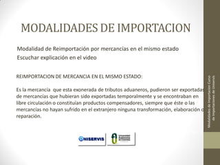 MODALIDADES DE IMPORTACION

REIMPORTACION DE MERCANCIA EN EL MISMO ESTADO:
Es la mercancía que esta exonerada de tributos aduaneros, pudieron ser exportadas
de mercancías que hubieran sido exportadas temporalmente y se encontraban en
libre circulación o constituían productos compensadores, siempre que éste o las
mercancías no hayan sufrido en el extranjero ninguna transformación, elaboración o
reparación.

LECCION No. 1

Modalidades de Importacion Curso
de Importaciones de Uniservis

Modalidad de Reimportación por mercancías en el mismo estado
Escuchar explicación en el video

 