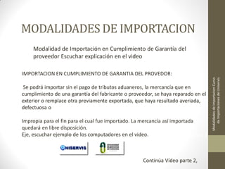 MODALIDADES DE IMPORTACION
Modalidad de Importación en Cumplimiento de Garantía del
proveedor Escuchar explicación en el video

Se podrá importar sin el pago de tributos aduaneros, la mercancía que en
cumplimiento de una garantía del fabricante o proveedor, se haya reparado en el
exterior o remplace otra previamente exportada, que haya resultado averiada,
defectuosa o
Impropia para el fin para el cual fue importado. La mercancía así importada
quedará en libre disposición.
Eje, escuchar ejemplo de los computadores en el video.
LECCION No. 1

Continúa Vídeo parte 2,

Modalidades de Importacion Curso
de Importaciones de Uniservis

IMPORTACION EN CUMPLIMIENTO DE GARANTIA DEL PROVEDOR:

 