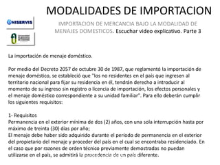 MODALIDADES DE IMPORTACION
IMPORTACION DE MERCANCIA BAJO LA MODALIDAD DE
MENAJES DOMESTICOS. Escuchar video explicativo. Parte 3

La importación de menaje doméstico.

Por medio del Decreto 2057 de octubre 30 de 1987, que reglamentó la importación de
menaje doméstico, se estableció que "los no residentes en el país que ingresen al
territorio nacional para fijar su residencia en él, tendrán derecho a introducir al
momento de su ingreso sin registro o licencia de importación, los efectos personales y
el menaje doméstico correspondiente a su unidad familiar". Para ello deberán cumplir
los siguientes requisitos:
1- Requisitos
Permanencia en el exterior mínima de dos (2) años, con una sola interrupción hasta por
máximo de treinta (30) días por año;
LECCION No. 1
El menaje debe haber sido adquirido durante el período de permanencia en el exterior
del propietario del menaje y proceder del país en el cual se encontraba residenciado. En
el caso que por razones de orden técnico previamente demostradas no puedan
Modalidades de Importación. país diferente.
utilizarse en el país, se admitirá la procedencia de unCurso de
Iportaciones de UNISERVIS

 