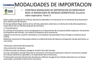MODALIDADES DE IMPORTACION
•

CONTINUA MODALIDAD DE IMPORTACION DE MERCANCIA
BAJO LA MODALIDAD DE MENAJES DOMESTICOS. Escuchar
video explicativo. Parte 3

Están sujetos al pago de los tributos aduaneros aplicables a la mercancía en el momento de presentación
de la Declaración de Aduana.
El menaje deberá llegar dentro de los 30 días calendario anteriores a la fecha de arribo del propietario y
hasta dentro de los 120 días después de esa fecha.
2- Procedimiento.
Se contrata el transporte, como consignatario en el documento de transporte deberá aparecer únicamente
el propietario del menaje, y se ordena el despacho de la mercancía;
Llegada la mercancía a puerto colombiano, la Compañía transportadora hace entrega a la Aduana de la
misma;
Mediante memorial el interesado solicita a la Administración de Aduana entrega del menaje domestico, al
cual anexa:

-Fotocopia autenticada del pasaporte.
-Documento de transporte.
El Administrador de Aduana, delega la revisión física del menaje;
Una vez realizada la revisión física de la mercancía, el funcionario aduanero valora la mercancía y liquida
los tributos aduaneros aplicables a la importación de la mercancía;
El interesado presenta Declaración de Aduana y efectúa el pago de los tributos aduaneros en un banco
autorizado, y procede al retiro de la mercancía.

 