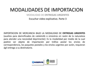 MODALIDADES DE IMPORTACION
MODALIDAD DE ENTREGAS URGENTES
Escuchar video explicativo. Parte 3

IMPORTACION DE MERCANCIA BAJO LA MODALIDAD DE ENTREGAS URGENTES
(auxilios para damnificados de catástrofe o siniestros en razón de la naturaleza
para atender una necesidad deprimente): Es la modalidad por medio de la cual
podrán ser objeto de importación por tráfico postal los envíos de
correspondencia, los paquetes postales y los envíos urgentes por avión, requieran
ágil entrega a su destinatario.

LECCION No. 1

Modalidades de Importación. Curso de
Iportaciones de UNISERVIS

 