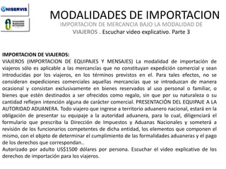 MODALIDADES DE IMPORTACION
IMPORTACION DE MERCANCIA BAJO LA MODALIDAD DE
VIAJEROS . Escuchar video explicativo. Parte 3

IMPORTACION DE VIAJEROS:
VIAJEROS (IMPORTACION DE EQUIPAJES Y MENSAJES) La modalidad de importación de
viajeros sólo es aplicable a las mercancías que no constituyan expedición comercial y sean
introducidas por los viajeros, en los términos previstos en el. Para tales efectos, no se
consideran expediciones comerciales aquellas mercancías que se introduzcan de manera
ocasional y consistan exclusivamente en bienes reservados al uso personal o familiar, o
bienes que estén destinados a ser ofrecidos como regalo, sin que por su naturaleza o su
cantidad reflejen intención alguna de carácter comercial. PRESENTACIÓN DEL EQUIPAJE A LA
AUTORIDAD ADUANERA. Todo viajero que ingrese a territorio aduanero nacional, estará en la
obligación de presentar su equipaje a la autoridad aduanera, para lo cual, diligenciará el
formulario que prescriba la Dirección de Impuestos y Aduanas Nacionales y someterá a
revisión de los funcionarios competentes de dicha entidad, los elementos que componen el
LECCION y el pago
mismo, con el objeto de determinar el cumplimiento de las formalidades aduaneras No. 1
de los derechos que correspondan..
Autorizado por adulto US$1500 dólares por persona. Escuchar el video explicativo de los
derechos de importación para los viajeros. de Importación. Curso de
Modalidades
Iportaciones de UNISERVIS

 