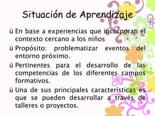 Situación de Aprendizaje 
ü En base a experiencias que incorporan el 
contexto cercano a los niños 
ü Propósito: problematizar eventos del 
entorno próximo. 
ü Pertinentes para el desarrollo de las 
competencias de los diferentes campos 
formativos. 
ü Una de sus principales características es 
que se pueden desarrollar a través de 
talleres o proyectos. 
 