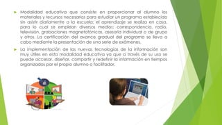  Modalidad educativa que consiste en proporcionar al alumno los
materiales y recursos necesarios para estudiar un programa establecido
sin asistir diariamente a la escuela; el aprendizaje se realiza en casa,
para lo cual se emplean diversos medios: correspondencia, radio,
televisión, grabaciones magnetofónicas, asesoría individual o de grupo
y otros. La certificación del avance gradual del programa se lleva a
cabo mediante la presentación de una serie de exámenes.
 La implementación de las nuevas tecnologías de la información son
muy útiles en esta modalidad educativa ya que a través de su uso se
puede accesar, diseñar, compartir y redefinir la información en tiempos
organizados por el propio alumno o facilitador.
 