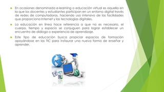  En ocasiones denominada e-learning o educación virtual es aquella en
la que los docentes y estudiantes participan en un entorno digital través
de redes de computadoras, haciendo uso intensivo de las facilidades
que proporciona Internet y las tecnologías digitales.
 La educación en línea hace referencia a que no es necesario, el
cuerpo, tiempo y espacio se conjuguen para lograr establecer un
encuentro de diálogo o experiencia de aprendizaje.
 Este tipo de educación busca propiciar espacios de formación
apoyándose en las TIC para instaurar una nueva forma de enseñar y
aprender.
 
